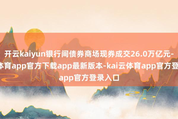 开云kaiyun银行间债券商场现券成交26.0万亿元-kai云体育app官方下载app最新版本-kai云体育app官方登录入口
