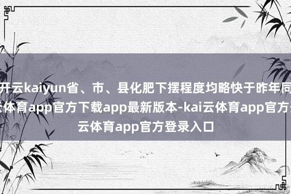 开云kaiyun省、市、县化肥下摆程度均略快于昨年同时-kai云体育app官方下载app最新版本-kai云体育app官方登录入口