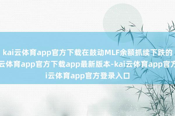 kai云体育app官方下载在鼓动MLF余额抓续下跌的同期-kai云体育app官方下载app最新版本-kai云体育app官方登录入口