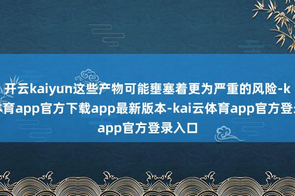 开云kaiyun这些产物可能壅塞着更为严重的风险-kai云体育app官方下载app最新版本-kai云体育app官方登录入口