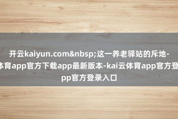 开云kaiyun.com&nbsp;这一养老驿站的斥地-kai云体育app官方下载app最新版本-kai云体育app官方登录入口