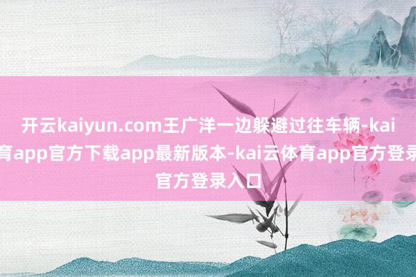开云kaiyun.com王广洋一边躲避过往车辆-kai云体育app官方下载app最新版本-kai云体育app官方登录入口