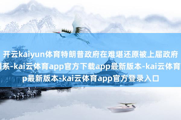 开云kaiyun体育特朗普政府在难堪还原被上届政府龙套殆尽的双边疆系-kai云体育app官方下载app最新版本-kai云体育app官方登录入口