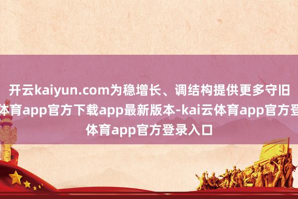 开云kaiyun.com为稳增长、调结构提供更多守旧-kai云体育app官方下载app最新版本-kai云体育app官方登录入口