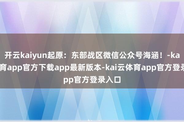 开云kaiyun起原：东部战区微信公众号海涵！-kai云体育app官方下载app最新版本-kai云体育app官方登录入口