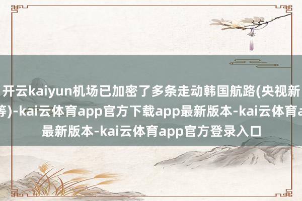 开云kaiyun机场已加密了多条走动韩国航路(央视新闻抽象央视财经等)-kai云体育app官方下载app最新版本-kai云体育app官方登录入口