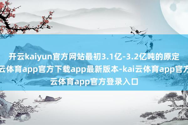 开云kaiyun官方网站最初3.1亿-3.2亿吨的原定方针-kai云体育app官方下载app最新版本-kai云体育app官方登录入口