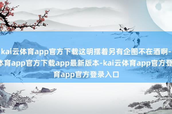 kai云体育app官方下载这明摆着另有企图不在酒啊-kai云体育app官方下载app最新版本-kai云体育app官方登录入口