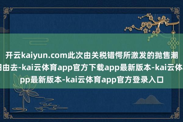开云kaiyun.com此次由关税错愕所激发的抛售潮的最坏时刻大略照旧由去-kai云体育app官方下载app最新版本-kai云体育app官方登录入口