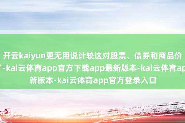 开云kaiyun更无用说计较这对股票、债券和商品价钱的最终影响了-kai云体育app官方下载app最新版本-kai云体育app官方登录入口