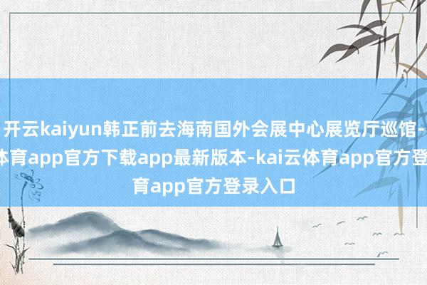 开云kaiyun韩正前去海南国外会展中心展览厅巡馆-kai云体育app官方下载app最新版本-kai云体育app官方登录入口