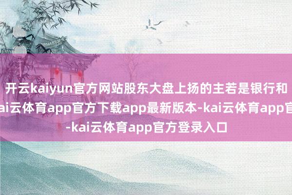 开云kaiyun官方网站股东大盘上扬的主若是银行和电力板块-kai云体育app官方下载app最新版本-kai云体育app官方登录入口