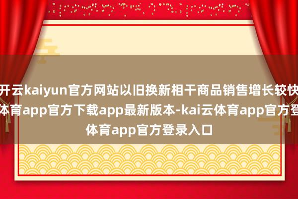 开云kaiyun官方网站以旧换新相干商品销售增长较快-kai云体育app官方下载app最新版本-kai云体育app官方登录入口