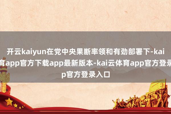 开云kaiyun在党中央果断率领和有劲部署下-kai云体育app官方下载app最新版本-kai云体育app官方登录入口