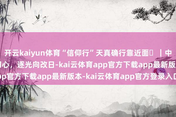 开云kaiyun体育“信仰行”天真确行靠近面⑪｜中国传媒大学：芳华秉初心，逐光向改日-kai云体育app官方下载app最新版本-kai云体育app官方登录入口