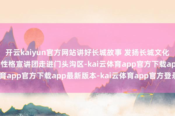 开云kaiyun官方网站讲好长城故事 发扬长城文化！“表面+匹夫+文艺”性格宣讲团走进门头沟区-kai云体育app官方下载app最新版本-kai云体育app官方登录入口