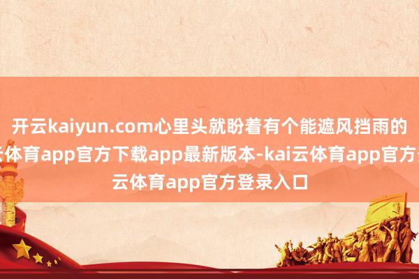 开云kaiyun.com心里头就盼着有个能遮风挡雨的家-kai云体育app官方下载app最新版本-kai云体育app官方登录入口