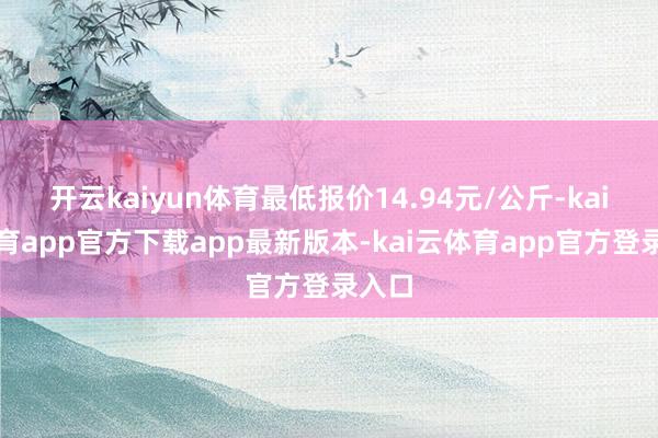开云kaiyun体育最低报价14.94元/公斤-kai云体育app官方下载app最新版本-kai云体育app官方登录入口