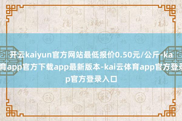 开云kaiyun官方网站最低报价0.50元/公斤-kai云体育app官方下载app最新版本-kai云体育app官方登录入口