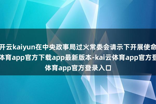 开云kaiyun在中央政事局过火常委会请示下开展使命-kai云体育app官方下载app最新版本-kai云体育app官方登录入口