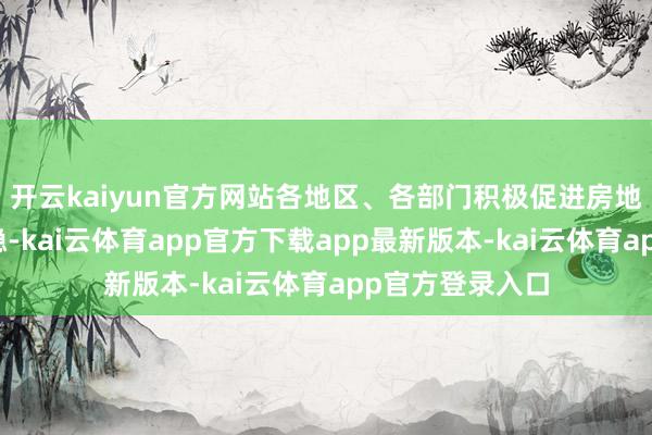 开云kaiyun官方网站各地区、各部门积极促进房地产市集止跌回稳-kai云体育app官方下载app最新版本-kai云体育app官方登录入口