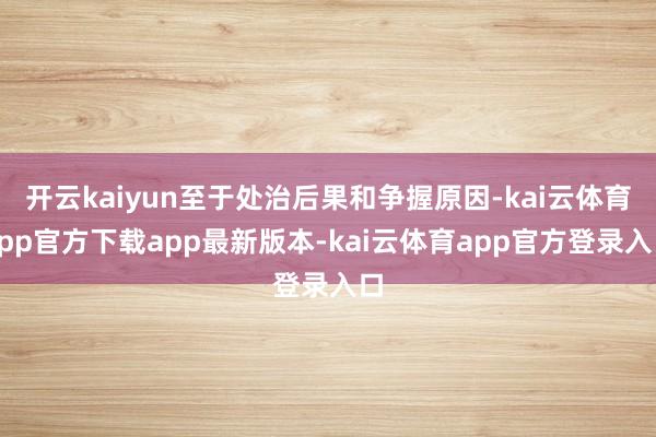 开云kaiyun至于处治后果和争握原因-kai云体育app官方下载app最新版本-kai云体育app官方登录入口