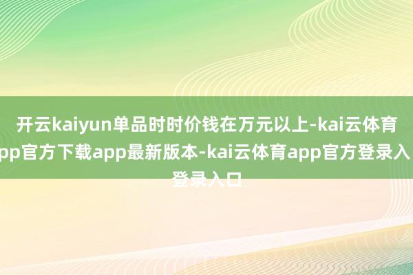 开云kaiyun单品时时价钱在万元以上-kai云体育app官方下载app最新版本-kai云体育app官方登录入口