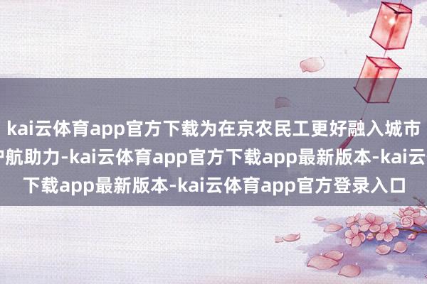 kai云体育app官方下载为在京农民工更好融入城市、共创好意思好生存护航助力-kai云体育app官方下载app最新版本-kai云体育app官方登录入口