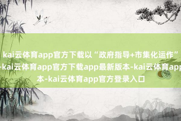 kai云体育app官方下载以“政府指导+市集化运作”款式进走时营-kai云体育app官方下载app最新版本-kai云体育app官方登录入口