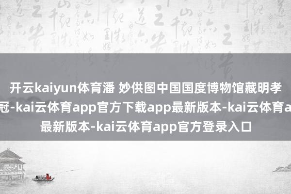 开云kaiyun体育潘 妙供图中国国度博物馆藏明孝端皇后九龙九凤冠-kai云体育app官方下载app最新版本-kai云体育app官方登录入口