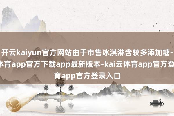 开云kaiyun官方网站由于市售冰淇淋含较多添加糖-kai云体育app官方下载app最新版本-kai云体育app官方登录入口