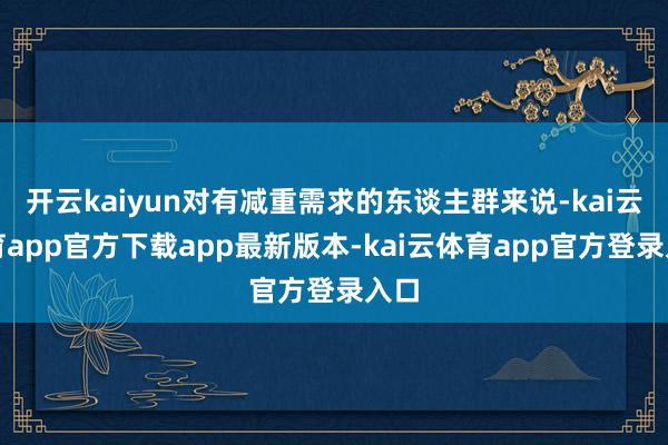 开云kaiyun对有减重需求的东谈主群来说-kai云体育app官方下载app最新版本-kai云体育app官方登录入口