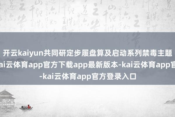 开云kaiyun共同研定步履盘算及启动系列禁毒主题宣传看成-kai云体育app官方下载app最新版本-kai云体育app官方登录入口