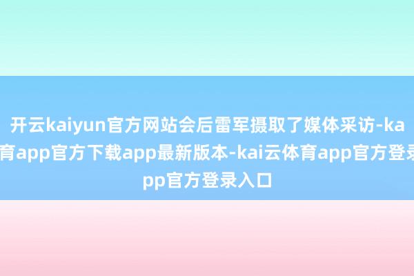 开云kaiyun官方网站会后雷军摄取了媒体采访-kai云体育app官方下载app最新版本-kai云体育app官方登录入口