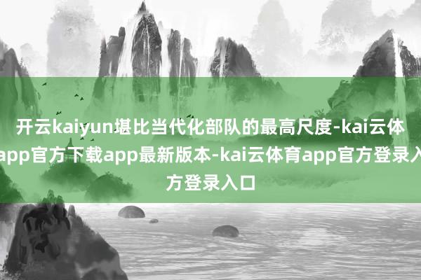 开云kaiyun堪比当代化部队的最高尺度-kai云体育app官方下载app最新版本-kai云体育app官方登录入口