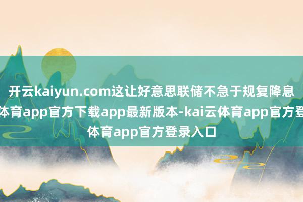 开云kaiyun.com这让好意思联储不急于规复降息-kai云体育app官方下载app最新版本-kai云体育app官方登录入口