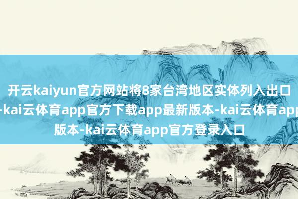 开云kaiyun官方网站将8家台湾地区实体列入出口管理管控名单-kai云体育app官方下载app最新版本-kai云体育app官方登录入口
