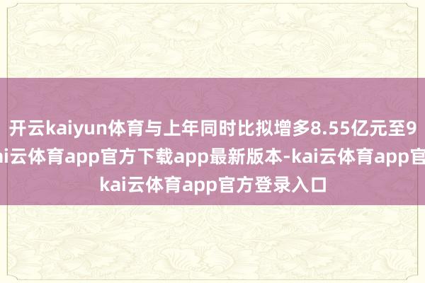 开云kaiyun体育与上年同时比拟增多8.55亿元至9.15亿元-kai云体育app官方下载app最新版本-kai云体育app官方登录入口