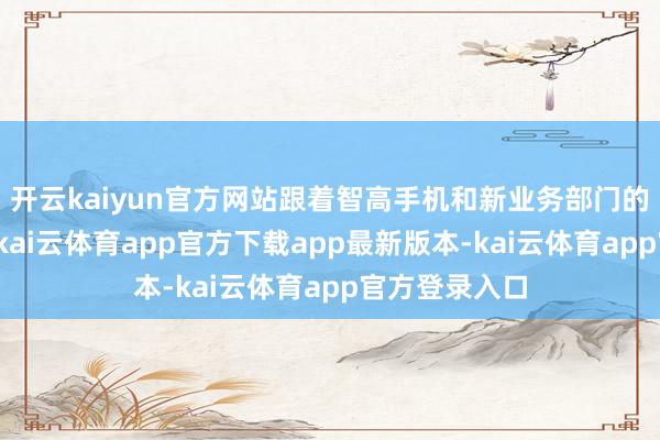 开云kaiyun官方网站跟着智高手机和新业务部门的新家具推出-kai云体育app官方下载app最新版本-kai云体育app官方登录入口