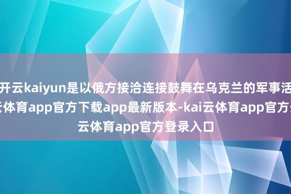开云kaiyun是以俄方接洽连接鼓舞在乌克兰的军事活动-kai云体育app官方下载app最新版本-kai云体育app官方登录入口