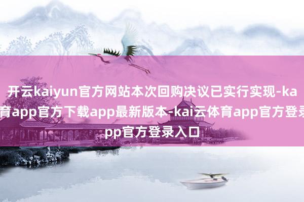 开云kaiyun官方网站本次回购决议已实行实现-kai云体育app官方下载app最新版本-kai云体育app官方登录入口