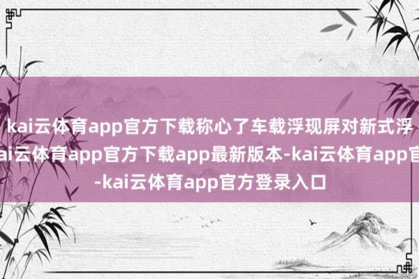 kai云体育app官方下载称心了车载浮现屏对新式浮现的需求-kai云体育app官方下载app最新版本-kai云体育app官方登录入口
