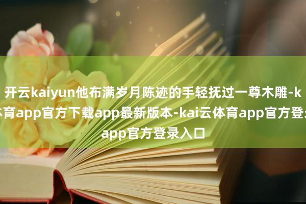 开云kaiyun他布满岁月陈迹的手轻抚过一尊木雕-kai云体育app官方下载app最新版本-kai云体育app官方登录入口