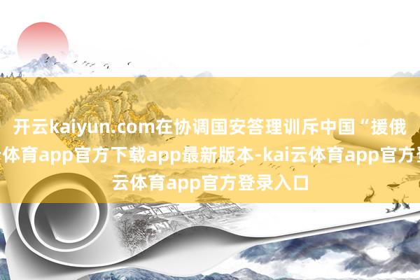 开云kaiyun.com在协调国安答理训斥中国“援俄”-kai云体育app官方下载app最新版本-kai云体育app官方登录入口