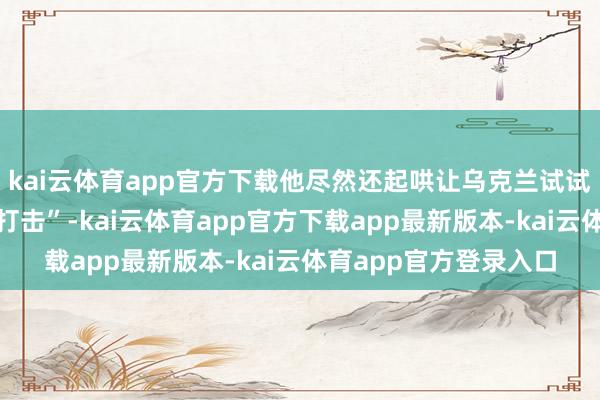 kai云体育app官方下载他尽然还起哄让乌克兰试试对俄罗斯永久“纵深打击”-kai云体育app官方下载app最新版本-kai云体育app官方登录入口