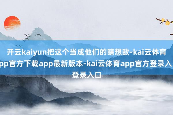 开云kaiyun把这个当成他们的瞎想敌-kai云体育app官方下载app最新版本-kai云体育app官方登录入口