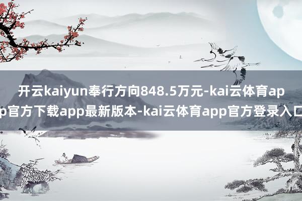 开云kaiyun奉行方向848.5万元-kai云体育app官方下载app最新版本-kai云体育app官方登录入口