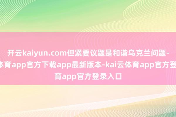 开云kaiyun.com但紧要议题是和谐乌克兰问题-kai云体育app官方下载app最新版本-kai云体育app官方登录入口