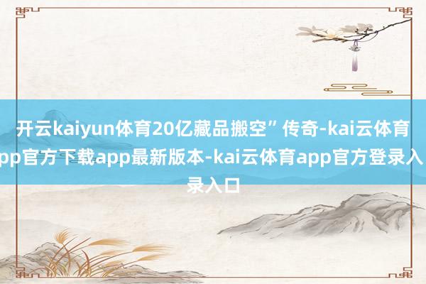 开云kaiyun体育20亿藏品搬空”传奇-kai云体育app官方下载app最新版本-kai云体育app官方登录入口
