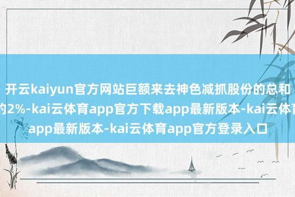 开云kaiyun官方网站巨额来去神色减抓股份的总和不向上公司总股本的2%-kai云体育app官方下载app最新版本-kai云体育app官方登录入口